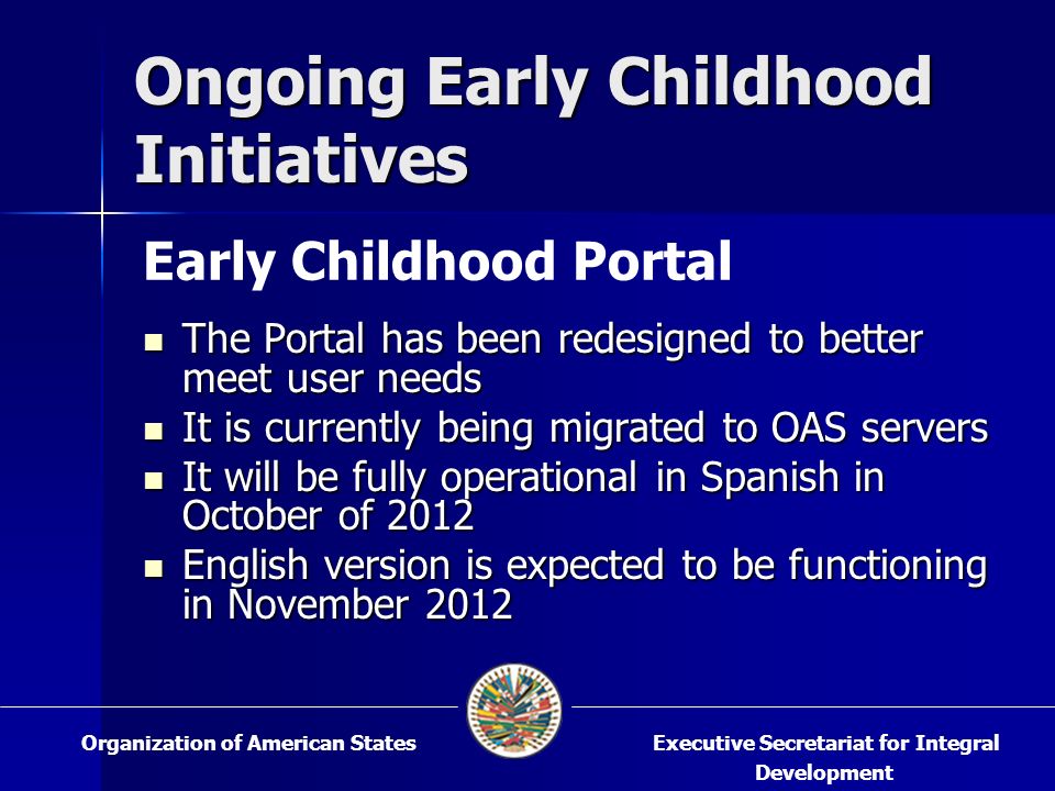Ongoing Early Childhood Initiatives The Portal has been redesigned to better meet user needs The Portal has been redesigned to better meet user needs It is currently being migrated to OAS servers It is currently being migrated to OAS servers It will be fully operational in Spanish in October of 2012 It will be fully operational in Spanish in October of 2012 English version is expected to be functioning in November 2012 English version is expected to be functioning in November 2012 Executive Secretariat for Integral Development Organization of American States Early Childhood Portal