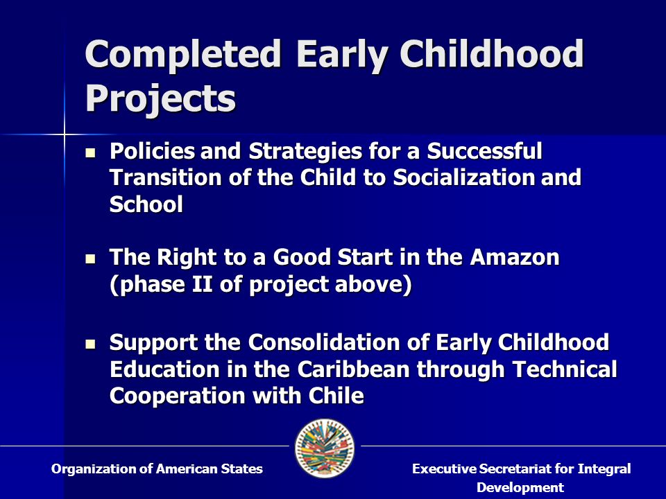 Completed Early Childhood Projects Policies and Strategies for a Successful Transition of the Child to Socialization and School Policies and Strategies for a Successful Transition of the Child to Socialization and School The Right to a Good Start in the Amazon (phase II of project above) The Right to a Good Start in the Amazon (phase II of project above) Support the Consolidation of Early Childhood Education in the Caribbean through Technical Cooperation with Chile Support the Consolidation of Early Childhood Education in the Caribbean through Technical Cooperation with Chile Executive Secretariat for Integral Development Organization of American States