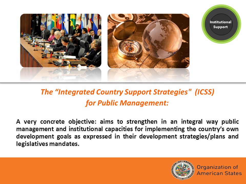 The Integrated Country Support Strategies (ICSS) for Public Management: A very concrete objective: aims to strengthen in an integral way public management and institutional capacities for implementing the countrys own development goals as expressed in their development strategies/plans and legislatives mandates.