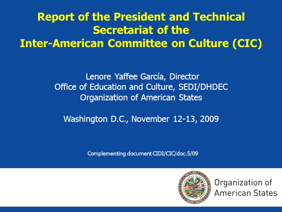 Report of the President and Technical Secretariat of the Inter-American Committee on Culture (CIC) Lenore Yaffee García, Director Office of Education and Culture, SEDI/DHDEC Organization of American States Washington D.C., November 12-13, 2009 Complementing document CIDI/CIC/doc.5/09