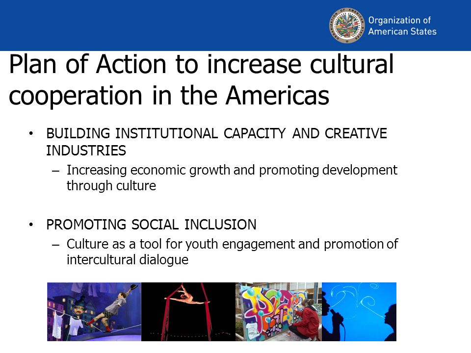 Plan of Action to increase cultural cooperation in the Americas BUILDING INSTITUTIONAL CAPACITY AND CREATIVE INDUSTRIES – Increasing economic growth and promoting development through culture PROMOTING SOCIAL INCLUSION – Culture as a tool for youth engagement and promotion of intercultural dialogue