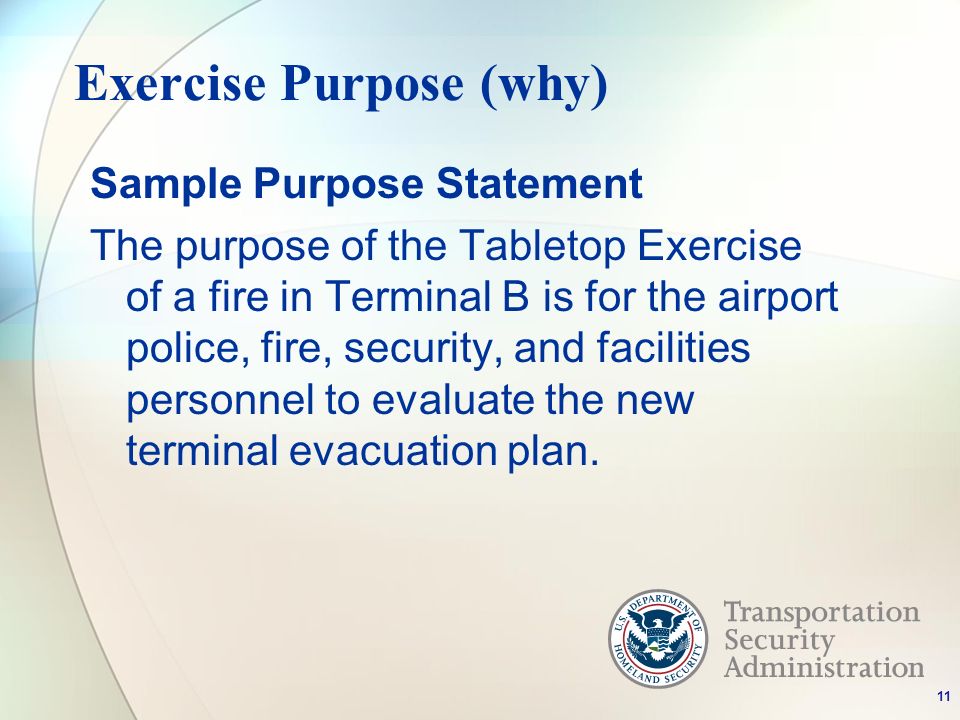Exercise Purpose (why) Sample Purpose Statement The purpose of the Tabletop Exercise of a fire in Terminal B is for the airport police, fire, security, and facilities personnel to evaluate the new terminal evacuation plan.