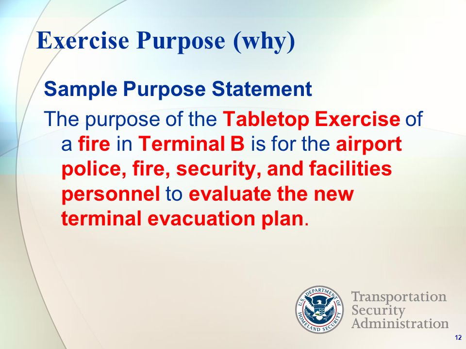 Exercise Purpose (why) Sample Purpose Statement The purpose of the Tabletop Exercise of a fire in Terminal B is for the airport police, fire, security, and facilities personnel to evaluate the new terminal evacuation plan.