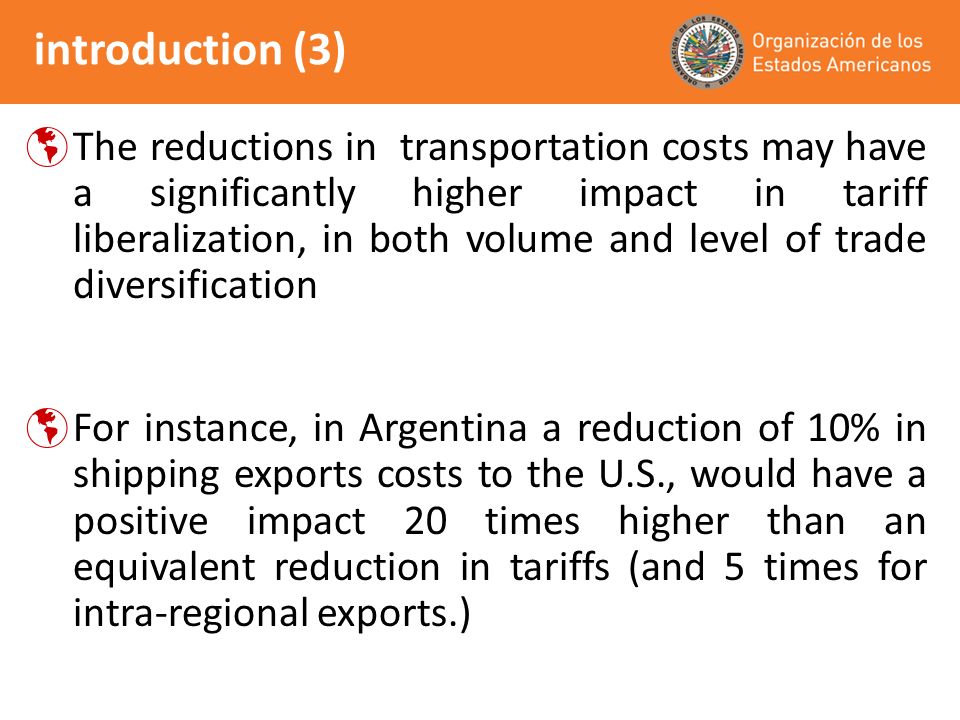 introduction (3) The reductions in transportation costs may have a significantly higher impact in tariff liberalization, in both volume and level of trade diversification For instance, in Argentina a reduction of 10% in shipping exports costs to the U.S., would have a positive impact 20 times higher than an equivalent reduction in tariffs (and 5 times for intra-regional exports.)
