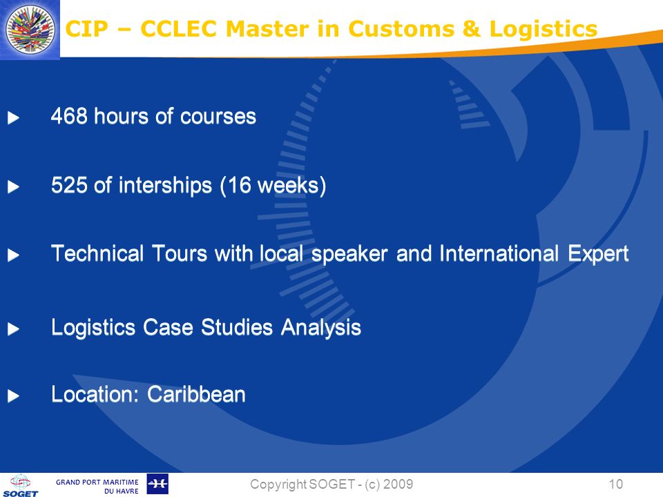 © Copyright SOGET 2008 GRAND PORT MARITIME DU HAVRE Copyright SOGET - (c) hours of courses 525 of interships (16 weeks) Technical Tours with local speaker and International Expert Logistics Case Studies Analysis Location: Caribbean CIP – CCLEC Master in Customs & Logistics