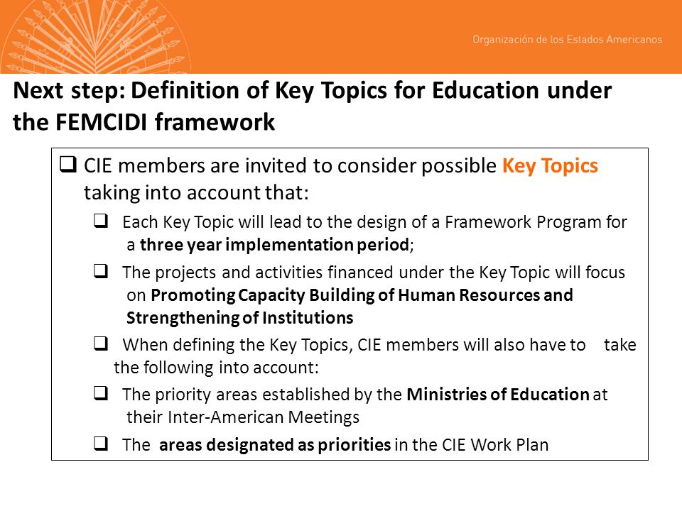 Next step: Definition of Key Topics for Education under the FEMCIDI framework CIE members are invited to consider possible Key Topics taking into account that: Each Key Topic will lead to the design of a Framework Program for a three year implementation period; The projects and activities financed under the Key Topic will focus on Promoting Capacity Building of Human Resources and Strengthening of Institutions When defining the Key Topics, CIE members will also have to take the following into account: The priority areas established by the Ministries of Education at their Inter-American Meetings The areas designated as priorities in the CIE Work Plan