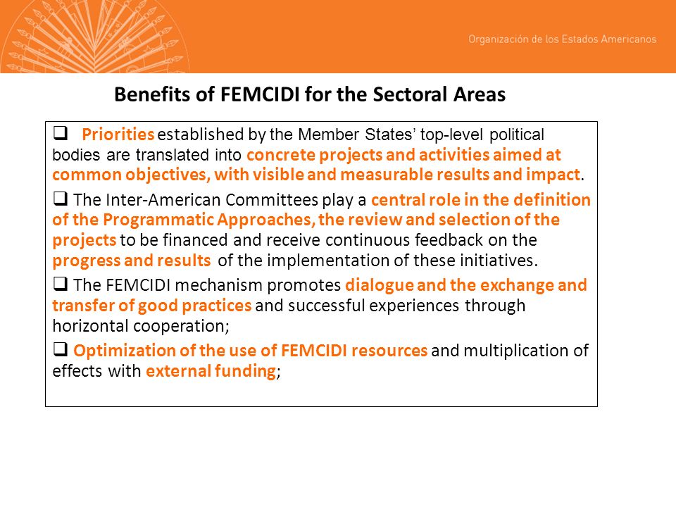 Benefits of FEMCIDI for the Sectoral Areas Priorities established by the Member States top-level political bodies are translated into concrete projects and activities aimed at common objectives, with visible and measurable results and impact.