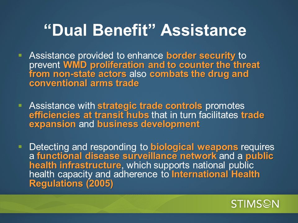 Dual Benefit Assistance border security WMD proliferation and to counter the threat from non-state actorscombats the drug and conventional arms trade Assistance provided to enhance border security to prevent WMD proliferation and to counter the threat from non-state actors also combats the drug and conventional arms trade strategic trade controls efficiencies at transit hubs trade expansion business development Assistance with strategic trade controls promotes efficiencies at transit hubs that in turn facilitates trade expansion and business development biological weapons functional disease surveillance networkpublic health infrastructure International Health Regulations (2005) Detecting and responding to biological weapons requires a functional disease surveillance network and a public health infrastructure, which supports national public health capacity and adherence to International Health Regulations (2005)