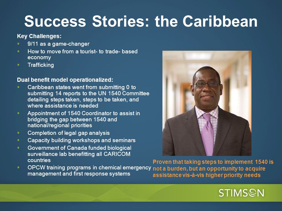 Success Stories: the Caribbean Key Challenges: 9/11 as a game-changer How to move from a tourist- to trade- based economy Trafficking Dual benefit model operationalized: Caribbean states went from submitting 0 to submitting 14 reports to the UN 1540 Committee detailing steps taken, steps to be taken, and where assistance is needed Appointment of 1540 Coordinator to assist in bridging the gap between 1540 and national/regional priorities Completion of legal gap analysis Capacity building workshops and seminars Government of Canada funded biological surveillance lab benefitting all CARICOM countries OPCW training programs in chemical emergency management and first response systems Proven that taking steps to implement 1540 is not a burden, but an opportunity to acquire assistance vis-à-vis higher priority needs