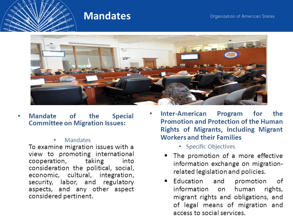 Mandates Mandate of the Special Committee on Migration Issues: Mandates To examine migration issues with a view to promoting international cooperation, taking into consideration the political, social, economic, cultural, integration, security, labor, and regulatory aspects, and any other aspect considered pertinent.