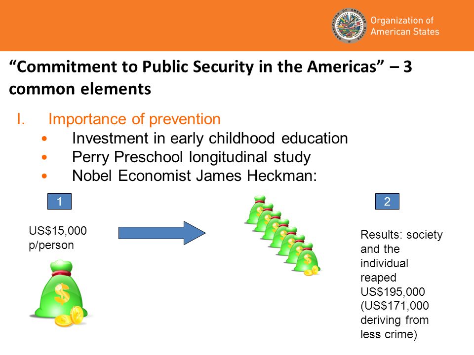 Commitment to Public Security in the Americas – 3 common elements I.Importance of prevention Investment in early childhood education Perry Preschool longitudinal study Nobel Economist James Heckman: 1 US$15,000 p/person 2 Results: society and the individual reaped US$195,000 (US$171,000 deriving from less crime)