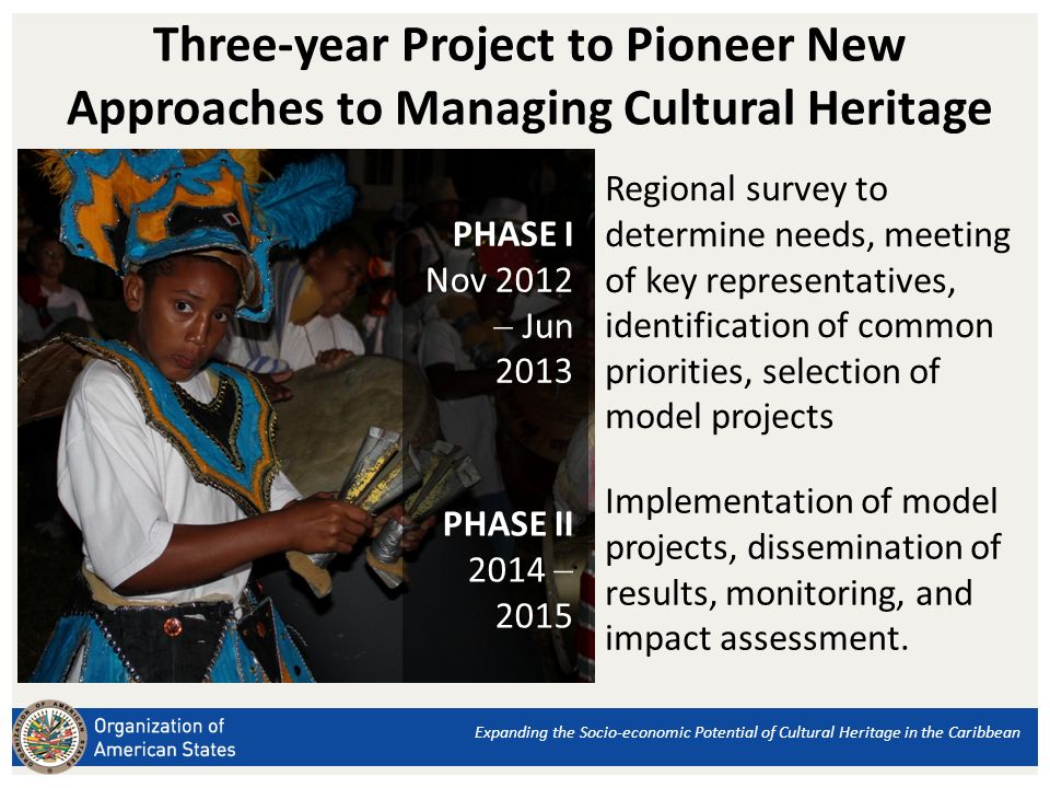Three-year Project to Pioneer New Approaches to Managing Cultural Heritage Expanding the Socio-economic Potential of Cultural Heritage in the Caribbean PHASE I Nov 2012 Jun 2013 Regional survey to determine needs, meeting of key representatives, identification of common priorities, selection of model projects PHASE II Implementation of model projects, dissemination of results, monitoring, and impact assessment.