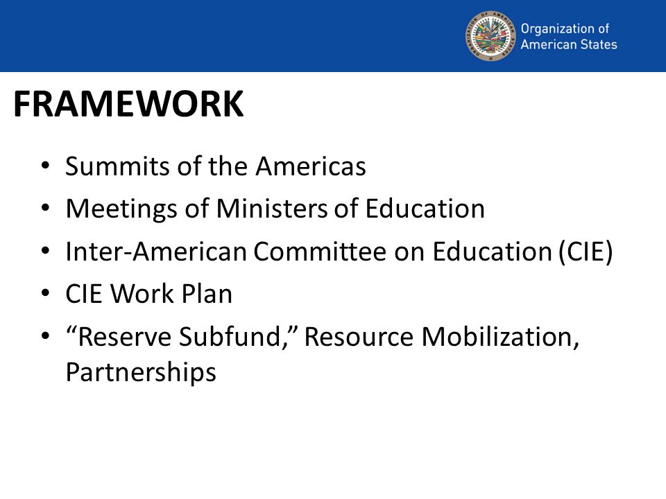FRAMEWORK Summits of the Americas Meetings of Ministers of Education Inter-American Committee on Education (CIE) CIE Work Plan Reserve Subfund, Resource Mobilization, Partnerships
