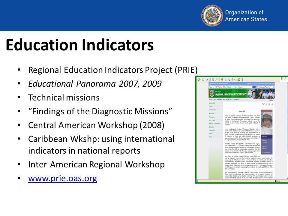 Education Indicators Regional Education Indicators Project (PRIE) Educational Panorama 2007, 2009 Technical missions Findings of the Diagnostic Missions Central American Workshop (2008) Caribbean Wkshp: using international indicators in national reports Inter-American Regional Workshop