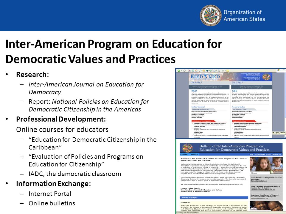 Inter-American Program on Education for Democratic Values and Practices Research: – Inter-American Journal on Education for Democracy – Report: National Policies on Education for Democratic Citizenship in the Americas Professional Development: Online courses for educators – Education for Democratic Citizenship in the Caribbean – Evaluation of Policies and Programs on Education for Citizenship – IADC, the democratic classroom Information Exchange: – Internet Portal – Online bulletins