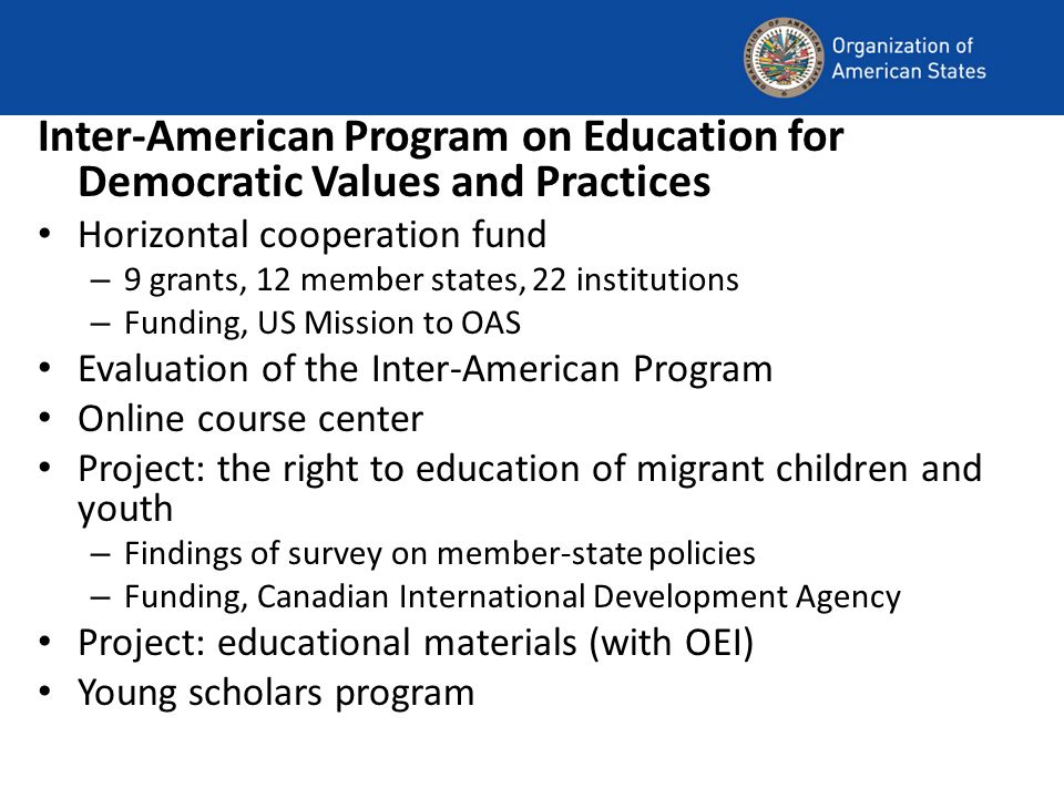 Inter-American Program on Education for Democratic Values and Practices Horizontal cooperation fund – 9 grants, 12 member states, 22 institutions – Funding, US Mission to OAS Evaluation of the Inter-American Program Online course center Project: the right to education of migrant children and youth – Findings of survey on member-state policies – Funding, Canadian International Development Agency Project: educational materials (with OEI) Young scholars program