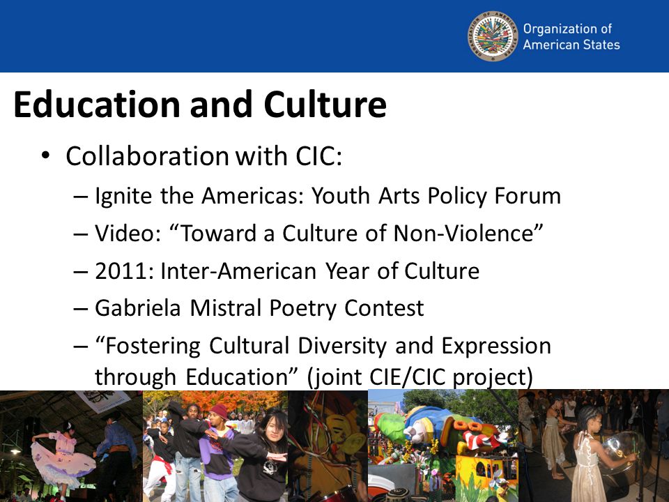 Education and Culture Collaboration with CIC: – Ignite the Americas: Youth Arts Policy Forum – Video: Toward a Culture of Non-Violence – 2011: Inter-American Year of Culture – Gabriela Mistral Poetry Contest – Fostering Cultural Diversity and Expression through Education (joint CIE/CIC project)