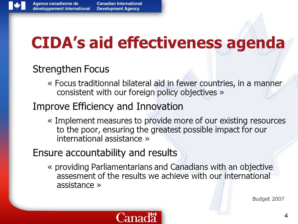4 CIDAs aid effectiveness agenda Strengthen Focus « Focus traditionnal bilateral aid in fewer countries, in a manner consistent with our foreign policy objectives » Improve Efficiency and Innovation « Implement measures to provide more of our existing resources to the poor, ensuring the greatest possible impact for our international assistance » Ensure accountability and results « providing Parliamentarians and Canadians with an objective assesment of the results we achieve with our international assistance » Budget 2007
