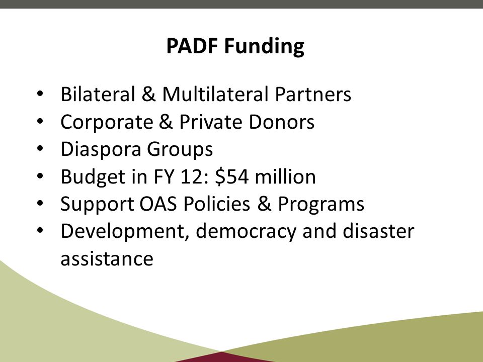 Bilateral & Multilateral Partners Corporate & Private Donors Diaspora Groups Budget in FY 12: $54 million Support OAS Policies & Programs Development, democracy and disaster assistance PADF Funding
