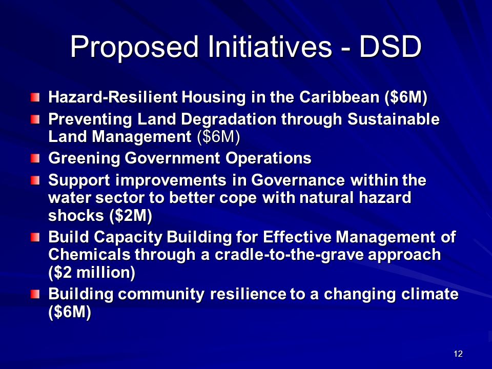 12 Proposed Initiatives - DSD Hazard-Resilient Housing in the Caribbean ($6M) Preventing Land Degradation through Sustainable Land Management ($6M) Greening Government Operations Support improvements in Governance within the water sector to better cope with natural hazard shocks ($2M) Build Capacity Building for Effective Management of Chemicals through a cradle-to-the-grave approach ($2 million) Building community resilience to a changing climate ($6M)