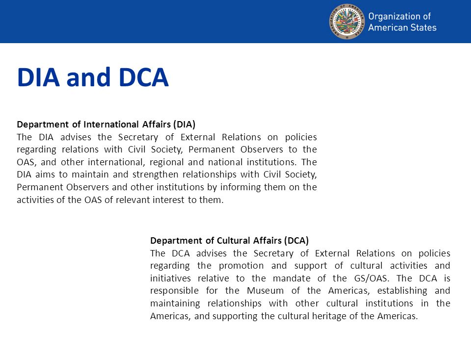 Department of Cultural Affairs (DCA) The DCA advises the Secretary of External Relations on policies regarding the promotion and support of cultural activities and initiatives relative to the mandate of the GS/OAS.