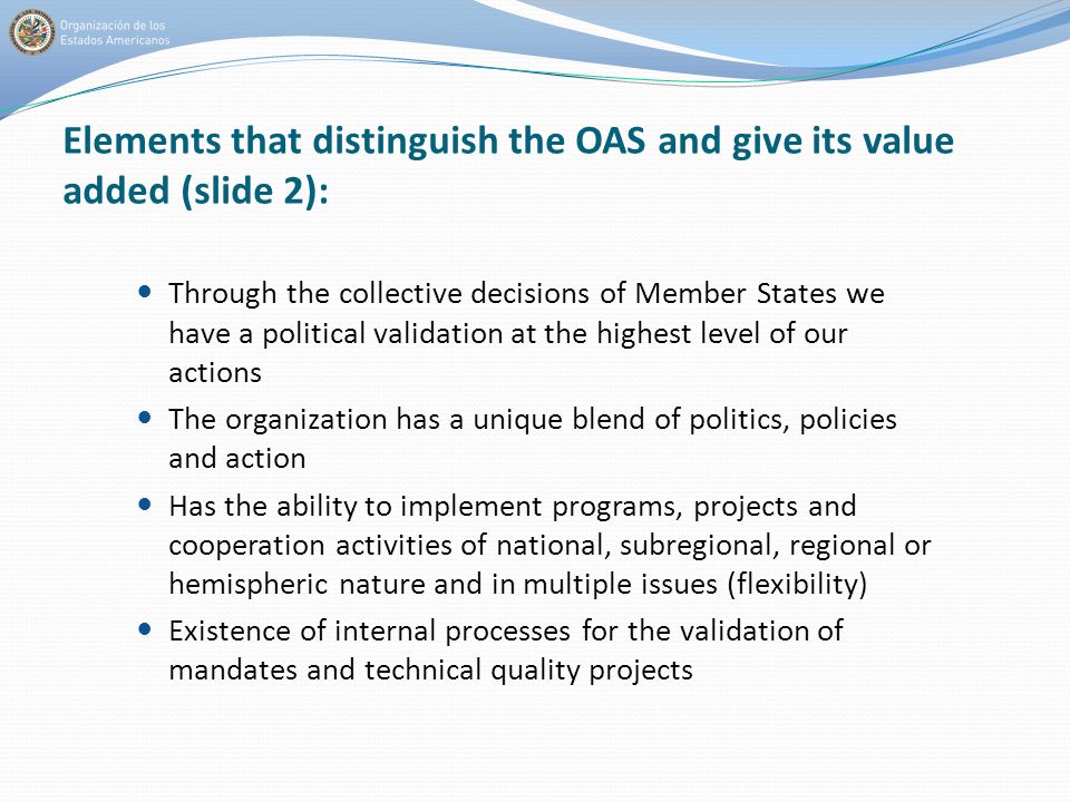 Elements that distinguish the OAS and give its value added (slide 2): Through the collective decisions of Member States we have a political validation at the highest level of our actions The organization has a unique blend of politics, policies and action Has the ability to implement programs, projects and cooperation activities of national, subregional, regional or hemispheric nature and in multiple issues (flexibility) Existence of internal processes for the validation of mandates and technical quality projects