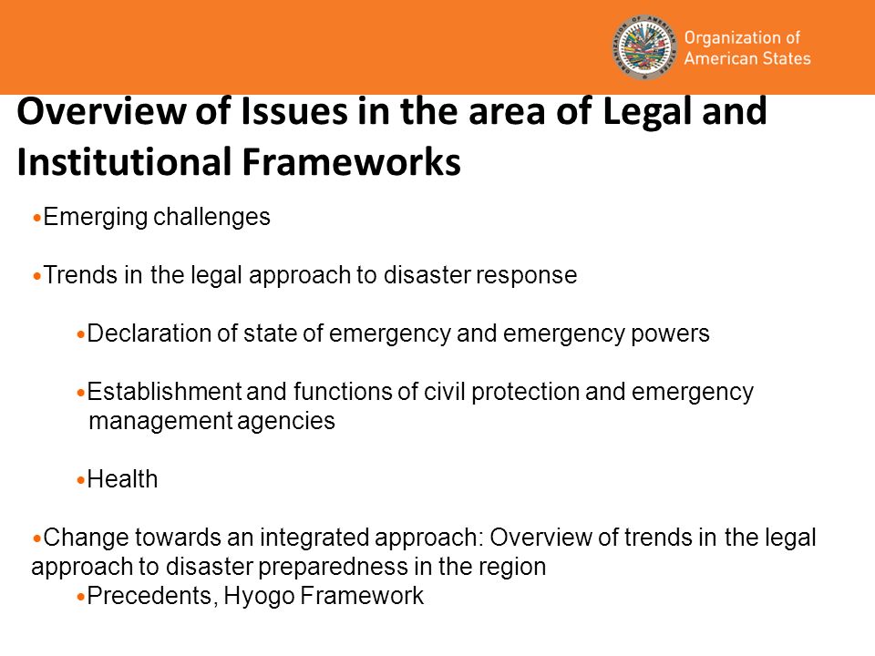 Overview of Issues in the area of Legal and Institutional Frameworks Emerging challenges Trends in the legal approach to disaster response Declaration of state of emergency and emergency powers Establishment and functions of civil protection and emergency management agencies Health Change towards an integrated approach: Overview of trends in the legal approach to disaster preparedness in the region Precedents, Hyogo Framework