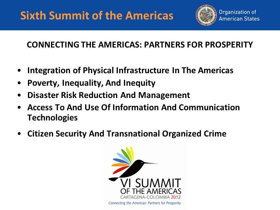 Sixth Summit of the Americas CONNECTING THE AMERICAS: PARTNERS FOR PROSPERITY Integration of Physical Infrastructure In The Americas Poverty, Inequality, And Inequity Disaster Risk Reduction And Management Access To And Use Of Information And Communication Technologies Citizen Security And Transnational Organized Crime