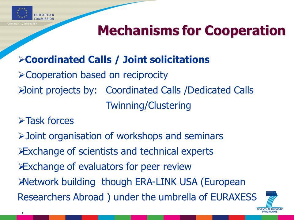 6 Mechanisms for Cooperation Coordinated Calls / Joint solicitations Cooperation based on reciprocity Joint projects by:Coordinated Calls /Dedicated Calls Twinning/Clustering Task forces Joint organisation of workshops and seminars Exchange of scientists and technical experts Exchange of evaluators for peer review Network building though ERA-LINK USA (European Researchers Abroad ) under the umbrella of EURAXESS