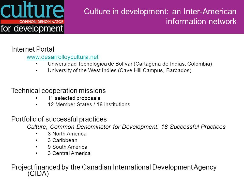 Culture in development: an Inter-American information network Internet Portal   Universidad Tecnológica de Bolívar (Cartagena de Indias, Colombia) University of the West Indies (Cave Hill Campus, Barbados) Technical cooperation missions 11 selected proposals 12 Member States / 18 institutions Portfolio of successful practices Culture, Common Denominator for Development.