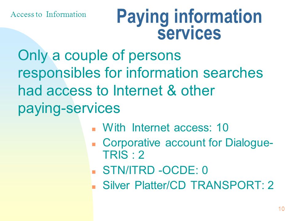 10 Paying information services n With Internet access: 10 n Corporative account for Dialogue- TRIS : 2 n STN/ITRD -OCDE: 0 n Silver Platter/CD TRANSPORT: 2 Only a couple of persons responsibles for information searches had access to Internet & other paying-services Access to Information