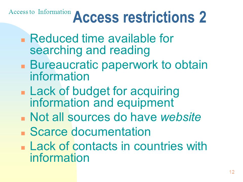 12 Access restrictions 2 n Reduced time available for searching and reading n Bureaucratic paperwork to obtain information n Lack of budget for acquiring information and equipment n Not all sources do have website n Scarce documentation n Lack of contacts in countries with information Access to Information