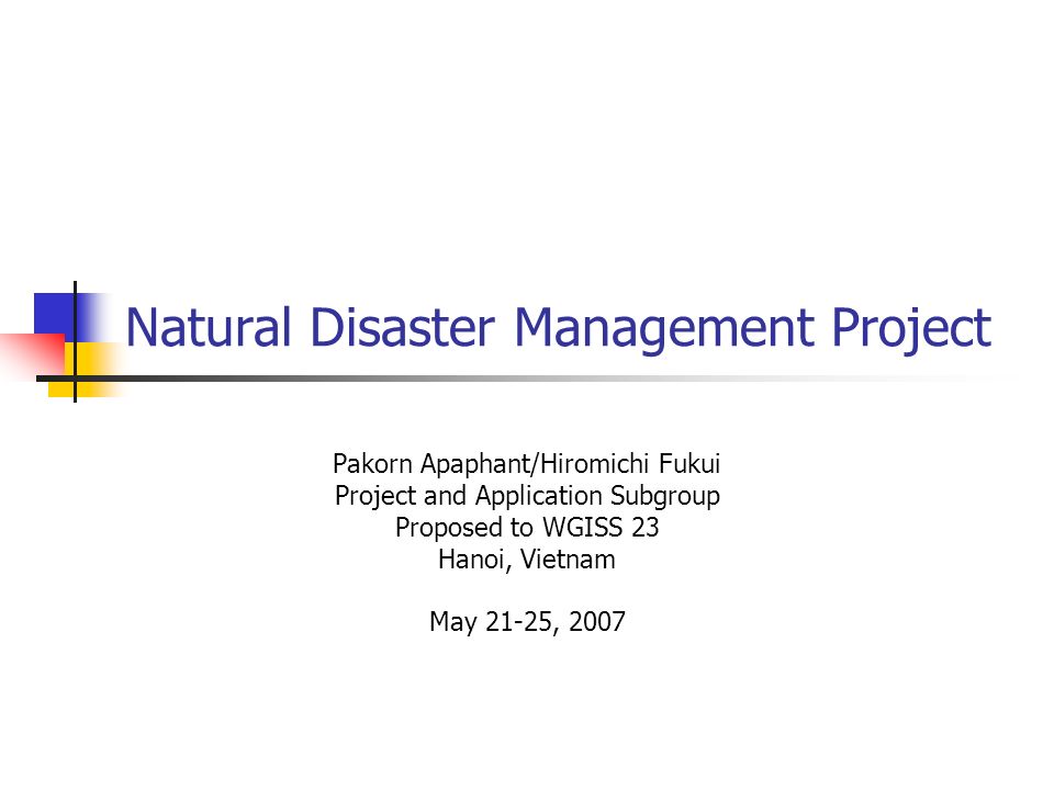 Natural Disaster Management Project Pakorn Apaphant/Hiromichi Fukui Project and Application Subgroup Proposed to WGISS 23 Hanoi, Vietnam May 21-25, 2007