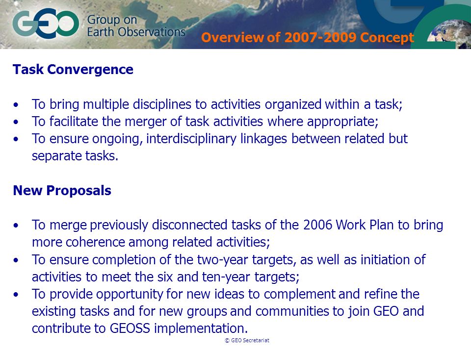 © GEO Secretariat Task Convergence To bring multiple disciplines to activities organized within a task; To facilitate the merger of task activities where appropriate; To ensure ongoing, interdisciplinary linkages between related but separate tasks.