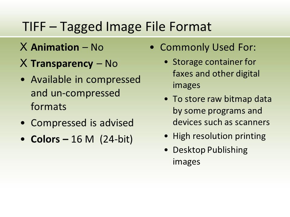 TIFF – Tagged Image File Format X Animation – No X Transparency – No Available in compressed and un-compressed formats Compressed is advised Colors – 16 M (24-bit) Commonly Used For: Storage container for faxes and other digital images To store raw bitmap data by some programs and devices such as scanners High resolution printing Desktop Publishing images