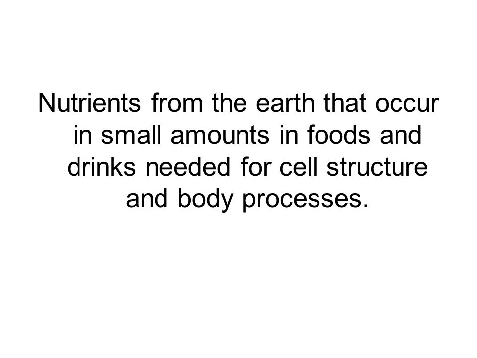 Nutrients from the earth that occur in small amounts in foods and drinks needed for cell structure and body processes.