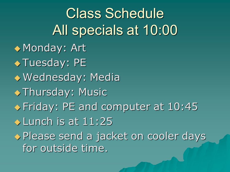 Class Schedule All specials at 10:00 Monday: Art Monday: Art Tuesday: PE Tuesday: PE Wednesday: Media Wednesday: Media Thursday: Music Thursday: Music Friday: PE and computer at 10:45 Friday: PE and computer at 10:45 Lunch is at 11:25 Lunch is at 11:25 Please send a jacket on cooler days for outside time.