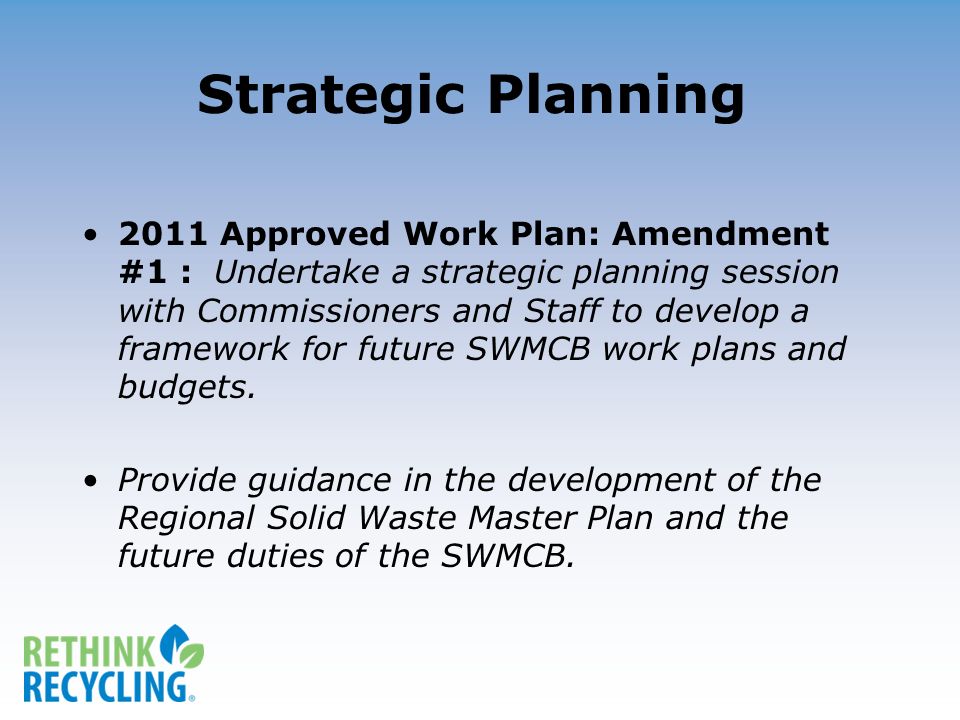 Strategic Planning 2011 Approved Work Plan: Amendment #1 : Undertake a strategic planning session with Commissioners and Staff to develop a framework for future SWMCB work plans and budgets.