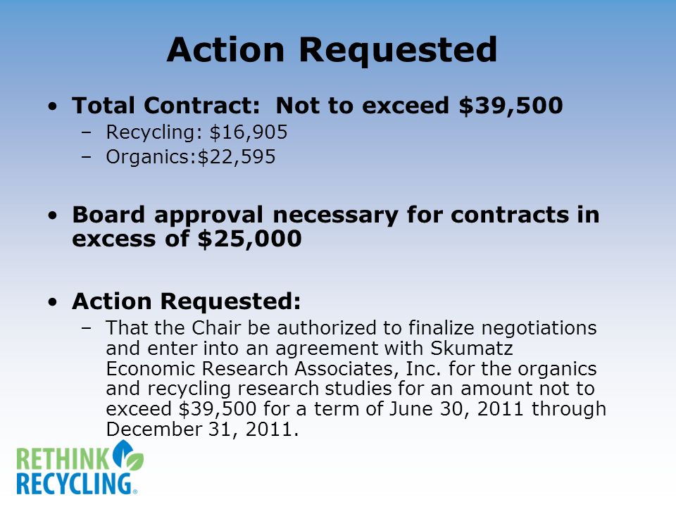 Action Requested Total Contract: Not to exceed $39,500 –Recycling: $16,905 –Organics:$22,595 Board approval necessary for contracts in excess of $25,000 Action Requested: –That the Chair be authorized to finalize negotiations and enter into an agreement with Skumatz Economic Research Associates, Inc.