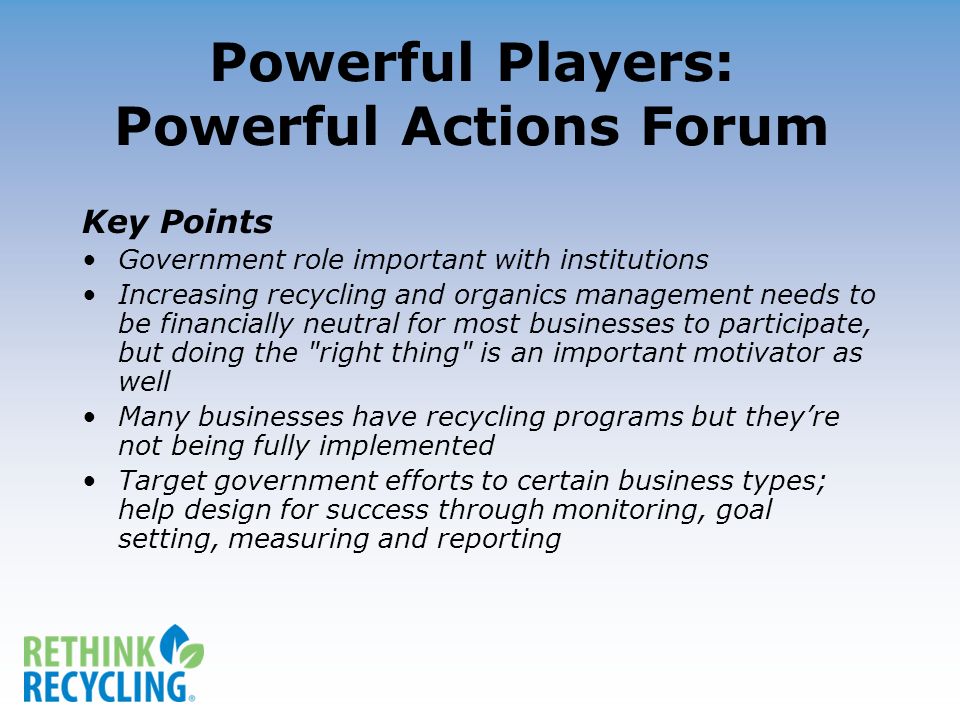 Powerful Players: Powerful Actions Forum Key Points Government role important with institutions Increasing recycling and organics management needs to be financially neutral for most businesses to participate, but doing the right thing is an important motivator as well Many businesses have recycling programs but theyre not being fully implemented Target government efforts to certain business types; help design for success through monitoring, goal setting, measuring and reporting