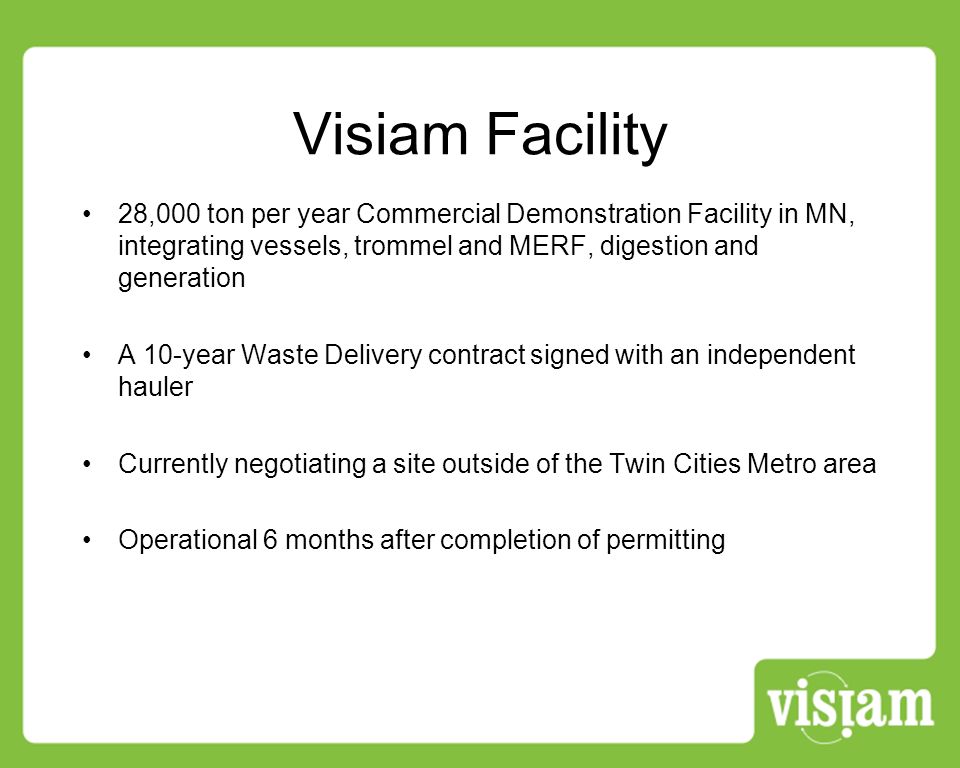 Visiam Facility 28,000 ton per year Commercial Demonstration Facility in MN, integrating vessels, trommel and MERF, digestion and generation A 10-year Waste Delivery contract signed with an independent hauler Currently negotiating a site outside of the Twin Cities Metro area Operational 6 months after completion of permitting