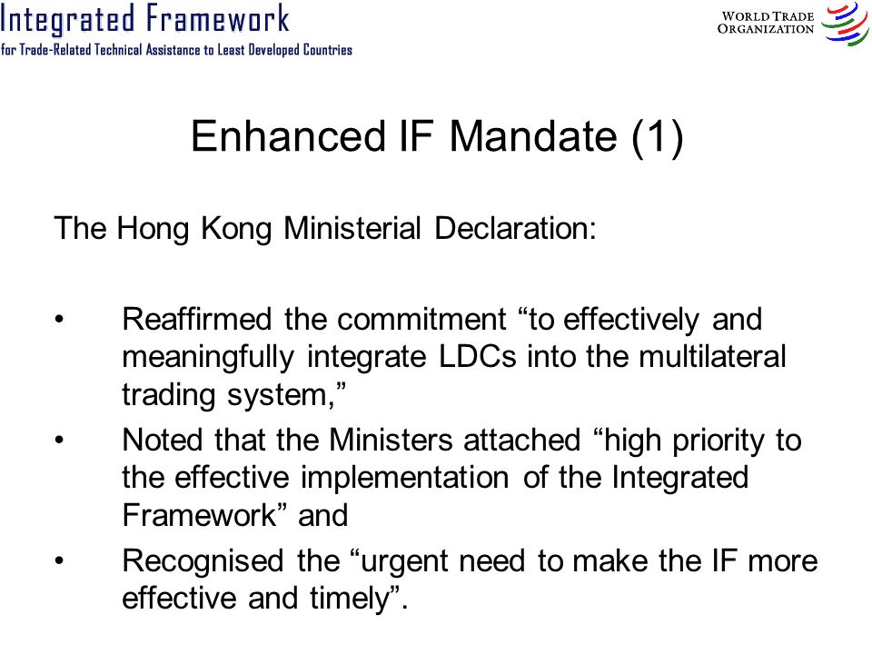 Enhanced IF Mandate (1) The Hong Kong Ministerial Declaration: Reaffirmed the commitment to effectively and meaningfully integrate LDCs into the multilateral trading system, Noted that the Ministers attached high priority to the effective implementation of the Integrated Framework and Recognised the urgent need to make the IF more effective and timely.