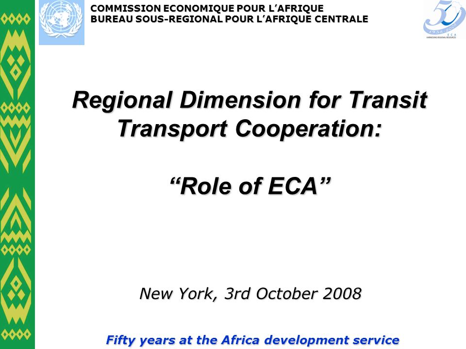 COMMISSION ECONOMIQUE POUR LAFRIQUE BUREAU SOUS-REGIONAL POUR LAFRIQUE CENTRALE Fifty years at the Africa development service Regional Dimension for Transit Transport Cooperation: Role of ECA New York, 3rd October 2008