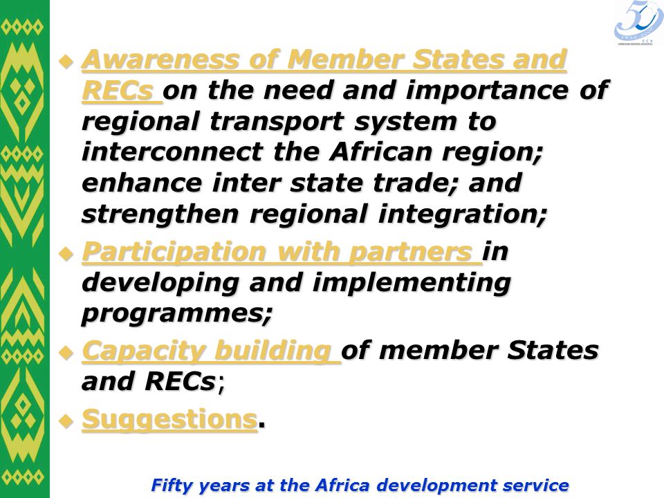 Fifty years at the Africa development service Awareness of Member States and RECs on the need and importance of regional transport system to interconnect the African region; enhance inter state trade; and strengthen regional integration; Awareness of Member States and RECs on the need and importance of regional transport system to interconnect the African region; enhance inter state trade; and strengthen regional integration; Awareness of Member States and RECs Awareness of Member States and RECs Participation with partners in developing and implementing programmes; Participation with partners in developing and implementing programmes; Participation with partners Participation with partners Capacity building of member States and RECs; Capacity building of member States and RECs; Capacity building Capacity building Suggestions.