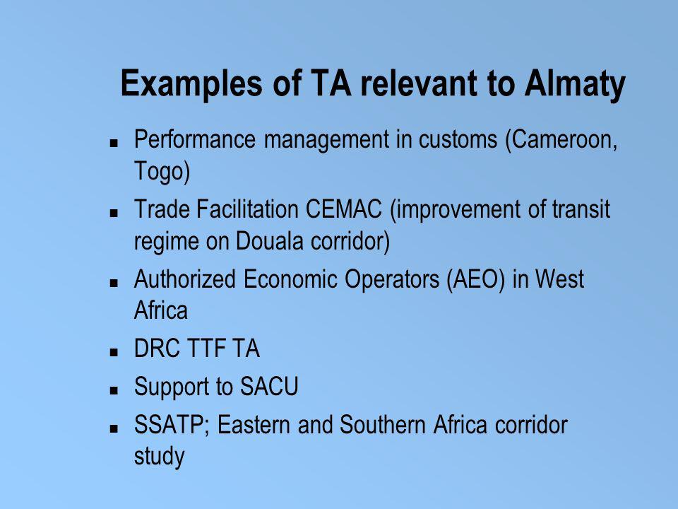Examples of TA relevant to Almaty Performance management in customs (Cameroon, Togo) Trade Facilitation CEMAC (improvement of transit regime on Douala corridor) Authorized Economic Operators (AEO) in West Africa DRC TTF TA Support to SACU SSATP; Eastern and Southern Africa corridor study