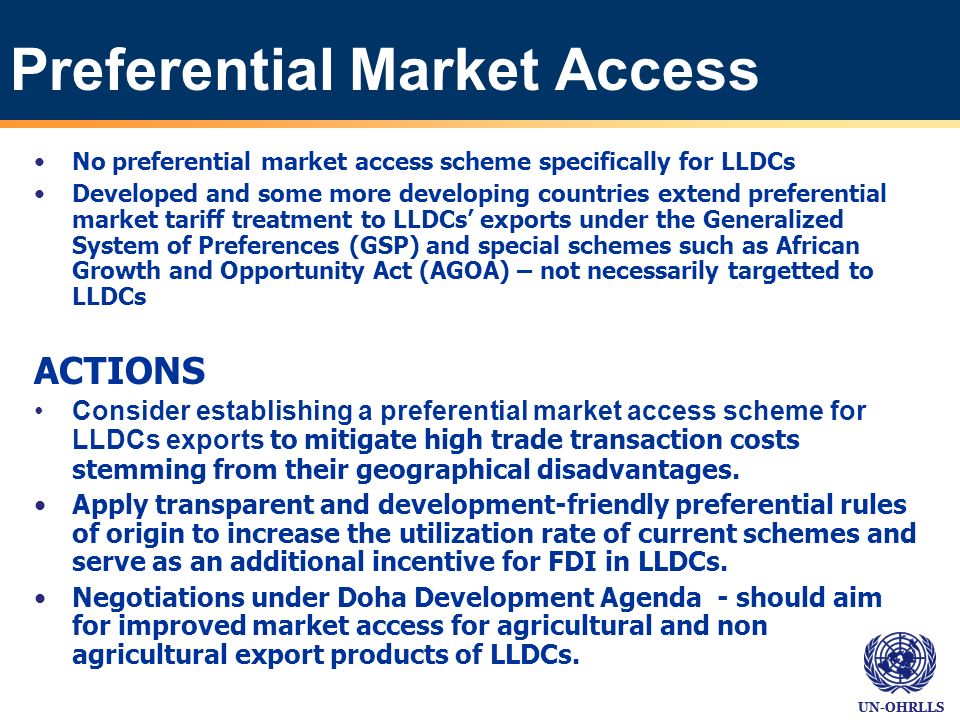 UN-OHRLLS Preferential Market Access No preferential market access scheme specifically for LLDCs Developed and some more developing countries extend preferential market tariff treatment to LLDCs exports under the Generalized System of Preferences (GSP) and special schemes such as African Growth and Opportunity Act (AGOA) – not necessarily targetted to LLDCs ACTIONS Consider establishing a preferential market access scheme for LLDCs exports to mitigate high trade transaction costs stemming from their geographical disadvantages.