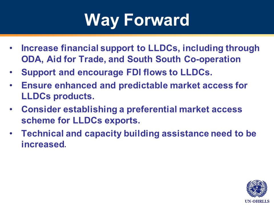 UN-OHRLLS Way Forward Increase financial support to LLDCs, including through ODA, Aid for Trade, and South South Co-operation Support and encourage FDI flows to LLDCs.