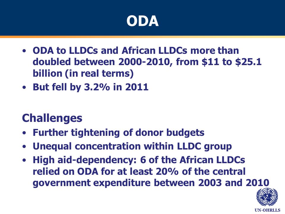 UN-OHRLLS ODA ODA to LLDCs and African LLDCs more than doubled between , from $11 to $25.1 billion (in real terms) But fell by 3.2% in 2011 Challenges Further tightening of donor budgets Unequal concentration within LLDC group High aid-dependency: 6 of the African LLDCs relied on ODA for at least 20% of the central government expenditure between 2003 and 2010