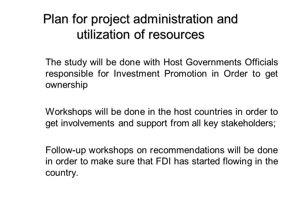 Plan for project administration and utilization of resources The study will be done with Host Governments Officials responsible for Investment Promotion in Order to get ownership Workshops will be done in the host countries in order to get involvements and support from all key stakeholders; Follow-up workshops on recommendations will be done in order to make sure that FDI has started flowing in the country.