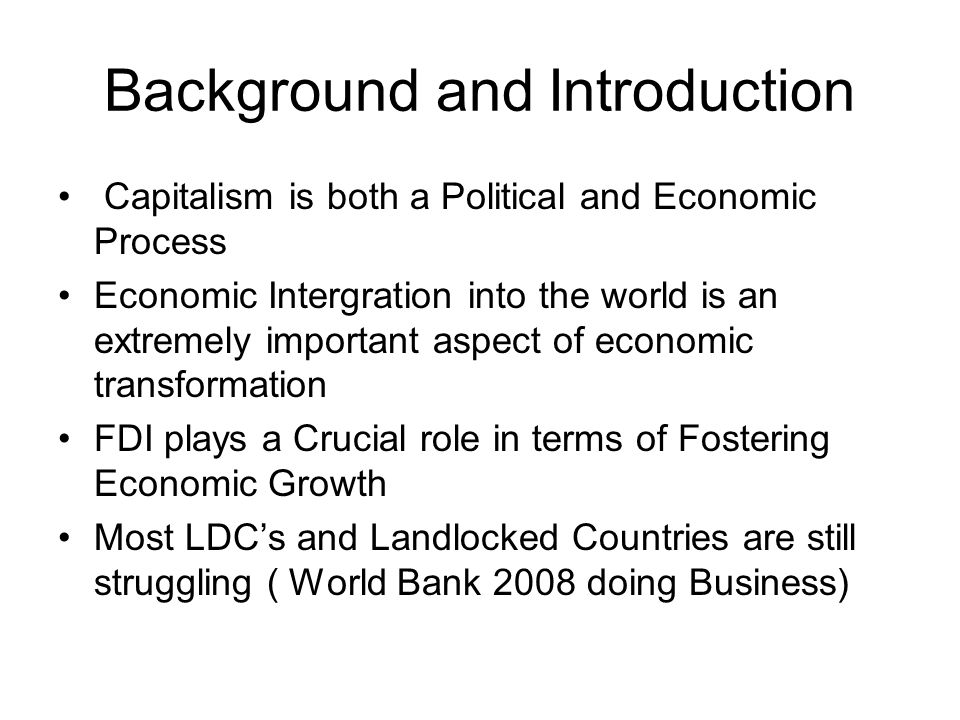 Background and Introduction Capitalism is both a Political and Economic Process Economic Intergration into the world is an extremely important aspect of economic transformation FDI plays a Crucial role in terms of Fostering Economic Growth Most LDCs and Landlocked Countries are still struggling ( World Bank 2008 doing Business)